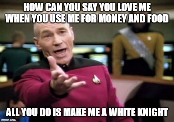 Picard Wtf | HOW CAN YOU SAY YOU LOVE ME WHEN YOU USE ME FOR MONEY AND FOOD; ALL YOU DO IS MAKE ME A WHITE KNIGHT | image tagged in memes,picard wtf | made w/ Imgflip meme maker
