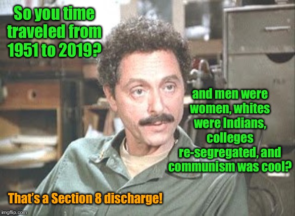 And the Section 8 wasn’t for the time travel either | So you time traveled from 1951 to 2019? and men were women, whites were Indians, colleges re-segregated, and communism was cool? That’s a Section 8 discharge! | image tagged in mash,psychiatrist,sydney freedman,section 8,time travel,2019 world | made w/ Imgflip meme maker