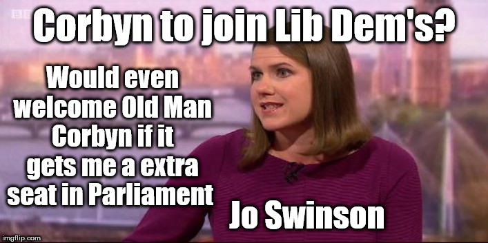 Corbyn to join Lib Dem's? | Corbyn to join Lib Dem's? Would even welcome Old Man Corbyn if it gets me a extra seat in Parliament; Jo Swinson | image tagged in jo swinson lib dem,brexit boris corbyn trump,brexit leave remain no deal,remoaners brexiteers,swinson swindler lies domocracy | made w/ Imgflip meme maker