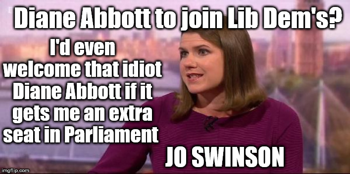 Diane Abbott to join Lib Dem's? | Diane Abbott to join Lib Dem's? I'd even welcome that idiot Diane Abbott if it gets me an extra seat in Parliament; JO SWINSON | image tagged in jo swinson lib dem,brexit boris corbyn trump,leave no deal remoaners | made w/ Imgflip meme maker