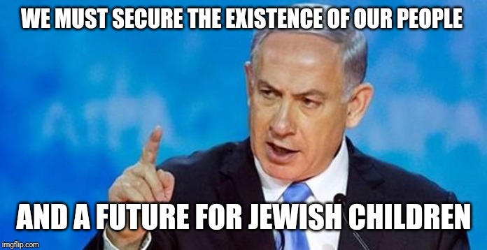 Netanyahu  | WE MUST SECURE THE EXISTENCE OF OUR PEOPLE; AND A FUTURE FOR JEWISH CHILDREN | image tagged in netanyahu | made w/ Imgflip meme maker