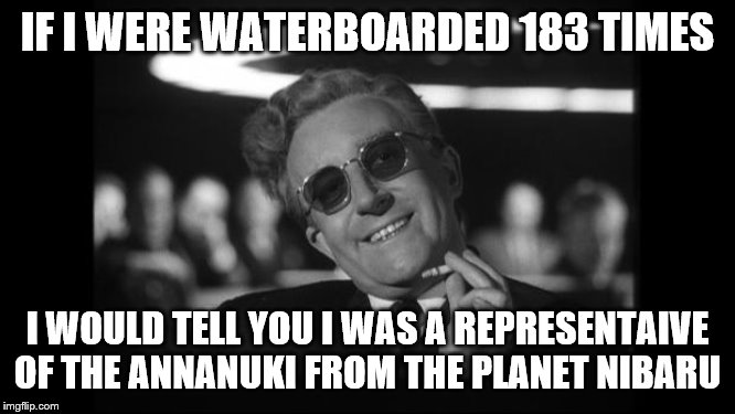dr strangelove | IF I WERE WATERBOARDED 183 TIMES I WOULD TELL YOU I WAS A REPRESENTAIVE OF THE ANNANUKI FROM THE PLANET NIBARU | image tagged in dr strangelove | made w/ Imgflip meme maker