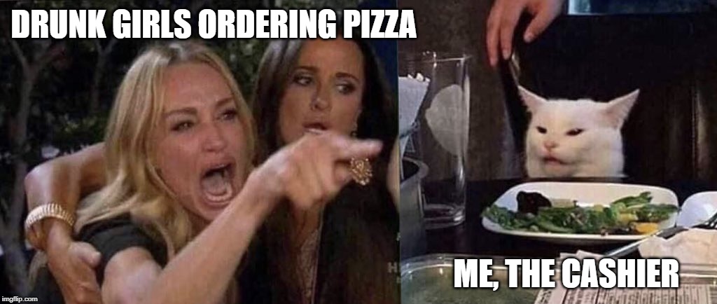 woman yelling at cat | DRUNK GIRLS ORDERING PIZZA; ME, THE CASHIER | image tagged in woman yelling at cat,FreeKarma4You | made w/ Imgflip meme maker