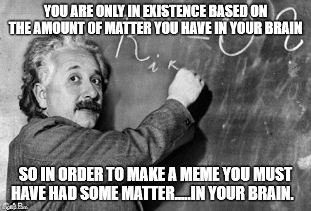Smart | YOU ARE ONLY IN EXISTENCE BASED ON THE AMOUNT OF MATTER YOU HAVE IN YOUR BRAIN SO IN ORDER TO MAKE A MEME YOU MUST HAVE HAD SOME MATTER..... | image tagged in smart | made w/ Imgflip meme maker