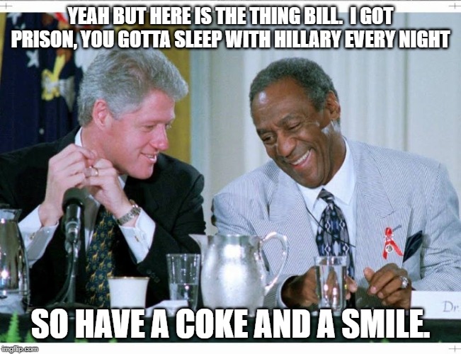 Bill Clinton and Bill Cosby | YEAH BUT HERE IS THE THING BILL.  I GOT PRISON, YOU GOTTA SLEEP WITH HILLARY EVERY NIGHT SO HAVE A COKE AND A SMILE. | image tagged in bill clinton and bill cosby | made w/ Imgflip meme maker