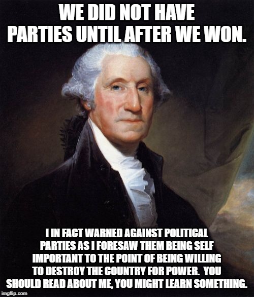 George Washington Meme | WE DID NOT HAVE PARTIES UNTIL AFTER WE WON. I IN FACT WARNED AGAINST POLITICAL PARTIES AS I FORESAW THEM BEING SELF IMPORTANT TO THE POINT O | image tagged in memes,george washington | made w/ Imgflip meme maker