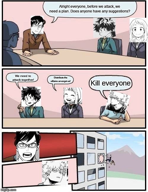 Boardroom Meeting Suggestion Meme | Alright everyone, before we attack, we need a plan. Does anyone have any suggestions? We need to attack together! Distribute the villains amongst us! Kill everyone | image tagged in memes,boardroom meeting suggestion | made w/ Imgflip meme maker