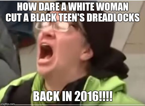 New sjw libtard outrage. Petty scumbags. | HOW DARE A WHITE WOMAN CUT A BLACK TEEN'S DREADLOCKS; BACK IN 2016!!!! | image tagged in screaming liberal,old news,sjw triggered,morons,virtue signalling | made w/ Imgflip meme maker