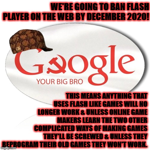 SCUMBAGS | WE'RE GOING TO BAN FLASH PLAYER ON THE WEB BY DECEMBER 2020! THIS MEANS ANYTHING THAT USES FLASH LIKE GAMES WILL NO LONGER WORK & UNLESS ONLINE GAME MAKERS LEARN THE TWO OTHER COMPLICATED WAYS OF MAKING GAMES THEY'LL BE SCREWED & UNLESS THEY REPROGRAM THEIR OLD GAMES THEY WON'T WORK. | image tagged in scumbags | made w/ Imgflip meme maker