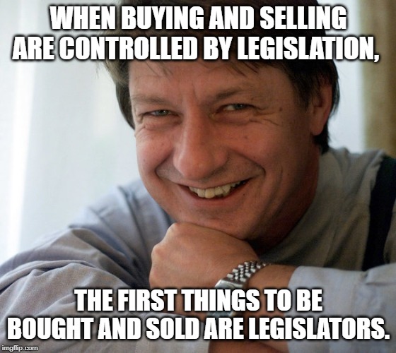 PJ O'Rourke | WHEN BUYING AND SELLING ARE CONTROLLED BY LEGISLATION, THE FIRST THINGS TO BE BOUGHT AND SOLD ARE LEGISLATORS. | image tagged in quotes | made w/ Imgflip meme maker