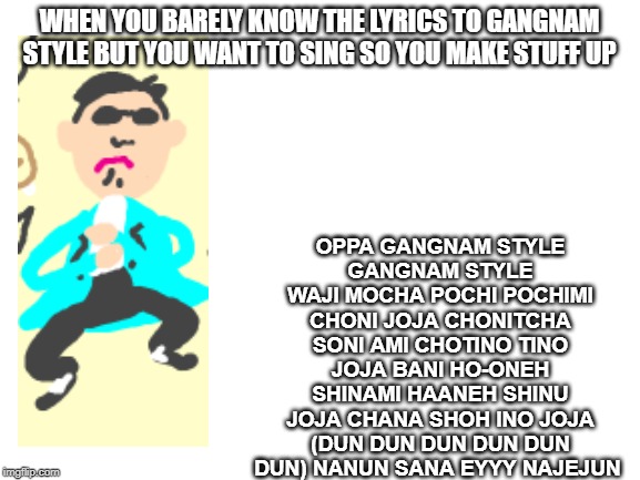 I do not know the Gangnam Style lyrics | OPPA GANGNAM STYLE
GANGNAM STYLE
WAJI MOCHA POCHI POCHIMI CHONI JOJA CHONITCHA SONI AMI CHOTINO TINO JOJA BANI HO-ONEH SHINAMI HAANEH SHINU JOJA CHANA SHOH INO JOJA (DUN DUN DUN DUN DUN DUN) NANUN SANA EYYY NAJEJUN; WHEN YOU BARELY KNOW THE LYRICS TO GANGNAM STYLE BUT YOU WANT TO SING SO YOU MAKE STUFF UP | image tagged in blank white template,gangnam style,random stuff | made w/ Imgflip meme maker