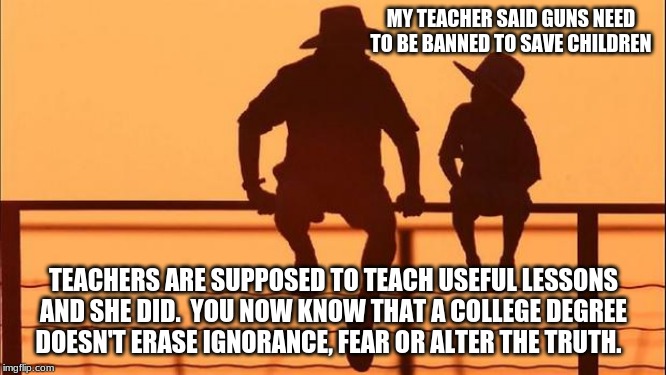 Cowboy wisdom on ignorance | MY TEACHER SAID GUNS NEED TO BE BANNED TO SAVE CHILDREN; TEACHERS ARE SUPPOSED TO TEACH USEFUL LESSONS AND SHE DID.  YOU NOW KNOW THAT A COLLEGE DEGREE DOESN'T ERASE IGNORANCE, FEAR OR ALTER THE TRUTH. | image tagged in cowboy father and son,cowboy wisdom,ignorance is not an excuse,2nd amendment,teach your children the truth,teach children to han | made w/ Imgflip meme maker