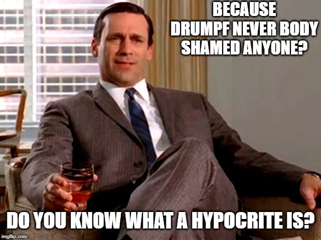 Don Draper | BECAUSE DRUMPF NEVER BODY SHAMED ANYONE? DO YOU KNOW WHAT A HYPOCRITE IS? | image tagged in don draper | made w/ Imgflip meme maker