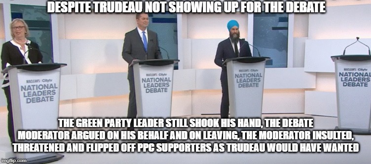 He didnt show up, however | DESPITE TRUDEAU NOT SHOWING UP FOR THE DEBATE; THE GREEN PARTY LEADER STILL SHOOK HIS HAND, THE DEBATE MODERATOR ARGUED ON HIS BEHALF AND ON LEAVING, THE MODERATOR INSULTED, THREATENED AND FLIPPED OFF PPC SUPPORTERS AS TRUDEAU WOULD HAVE WANTED | image tagged in mainstream media,biased media,liberal media,media bias,liberal bias,liberal vs conservative | made w/ Imgflip meme maker