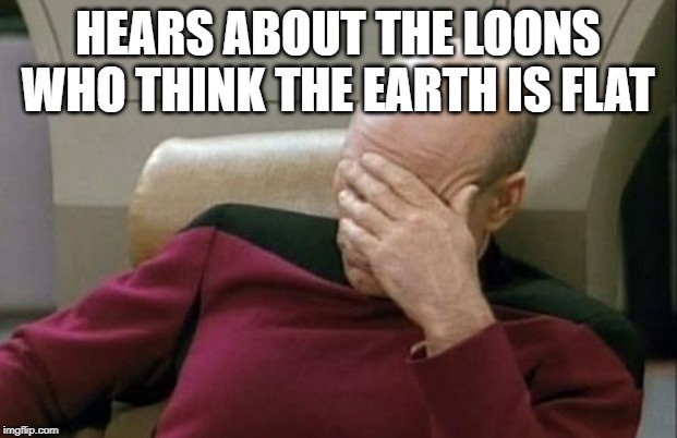 Captain Picard Facepalm | HEARS ABOUT THE LOONS WHO THINK THE EARTH IS FLAT | image tagged in memes,captain picard facepalm | made w/ Imgflip meme maker