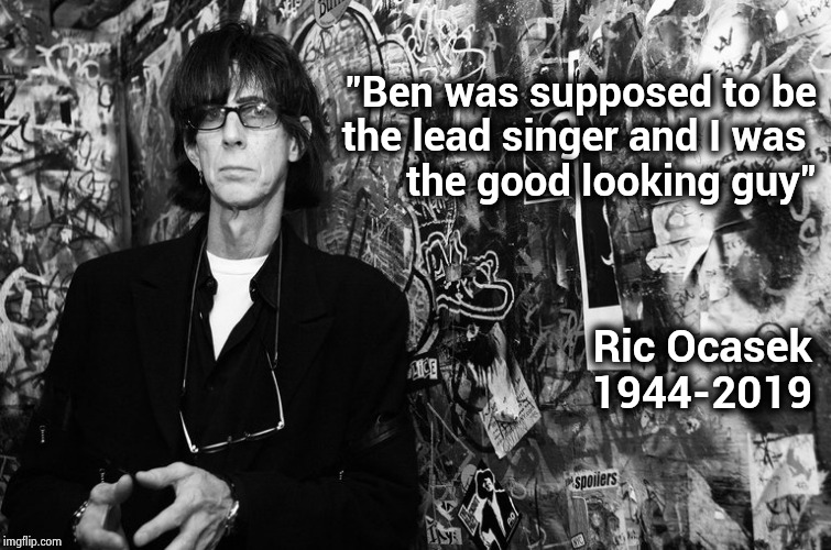 Ric Ocasek of the Cars | "Ben was supposed to be
 the lead singer and I was 
the good looking guy"; Ric Ocasek
1944-2019 | image tagged in classic rock,alternative,music video,hall of fame,rest in peace | made w/ Imgflip meme maker