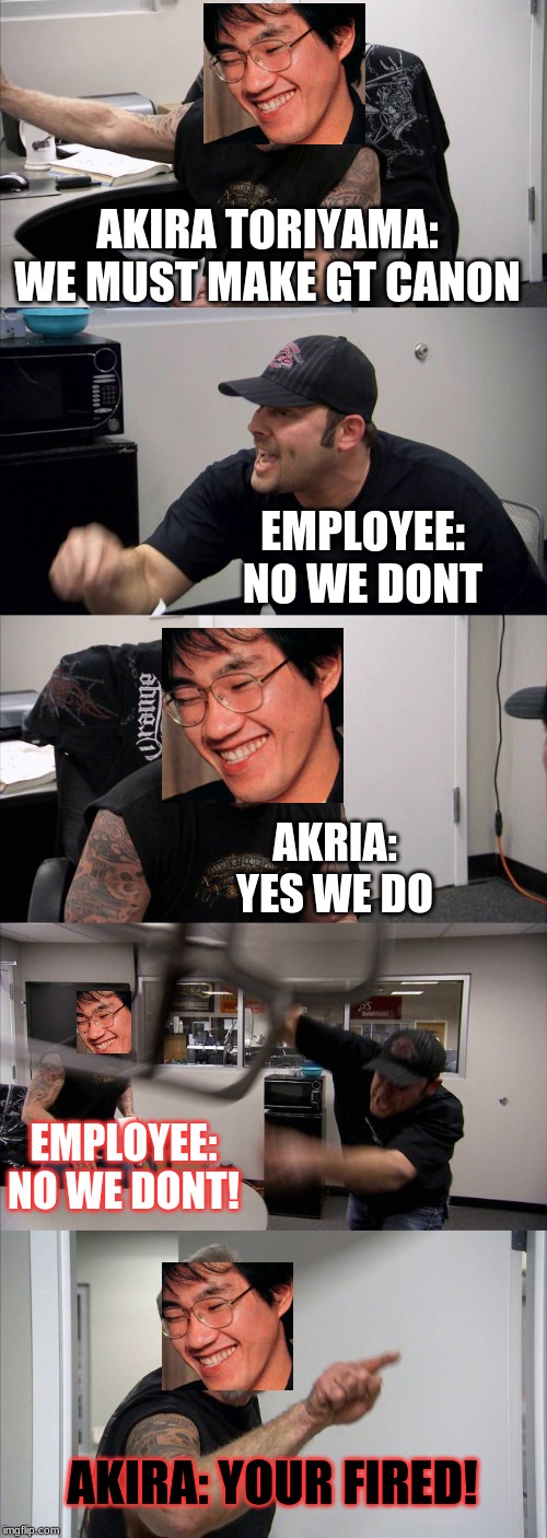 American Chopper Argument | AKIRA TORIYAMA:
WE MUST MAKE GT CANON; EMPLOYEE:
NO WE DONT; AKRIA:
YES WE DO; EMPLOYEE:
NO WE DONT! AKIRA: YOUR FIRED! | image tagged in memes,american chopper argument | made w/ Imgflip meme maker