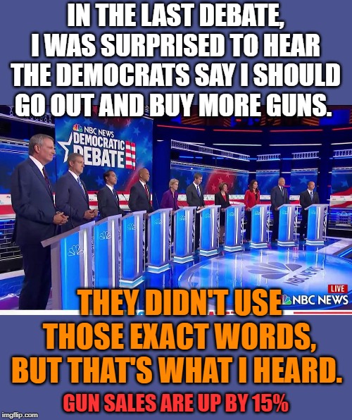 Beto has become the best AR-15 salesmen in the country. | IN THE LAST DEBATE, I WAS SURPRISED TO HEAR THE DEMOCRATS SAY I SHOULD GO OUT AND BUY MORE GUNS. THEY DIDN'T USE THOSE EXACT WORDS, BUT THAT'S WHAT I HEARD. GUN SALES ARE UP BY 15% | image tagged in democratic debate | made w/ Imgflip meme maker