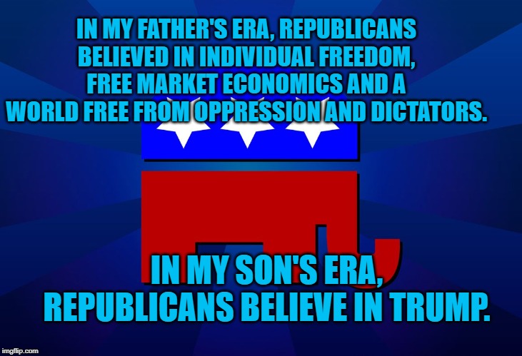gop | IN MY FATHER'S ERA, REPUBLICANS BELIEVED IN INDIVIDUAL FREEDOM, FREE MARKET ECONOMICS AND A WORLD FREE FROM OPPRESSION AND DICTATORS. IN MY SON'S ERA, REPUBLICANS BELIEVE IN TRUMP. | image tagged in gop | made w/ Imgflip meme maker