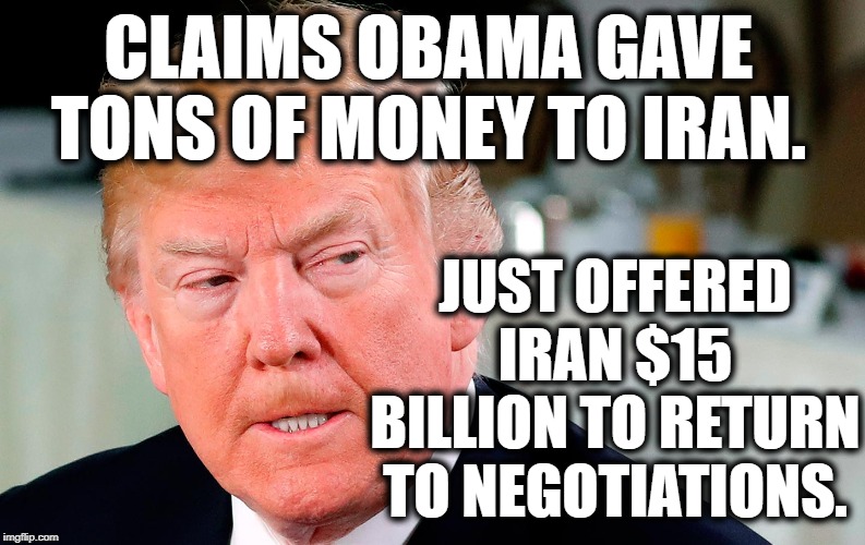 Art of the Deal (lol) | CLAIMS OBAMA GAVE TONS OF MONEY TO IRAN. JUST OFFERED IRAN $15 BILLION TO RETURN TO NEGOTIATIONS. | image tagged in donald trump,iran,obama,impeach trump,traitor,moron | made w/ Imgflip meme maker