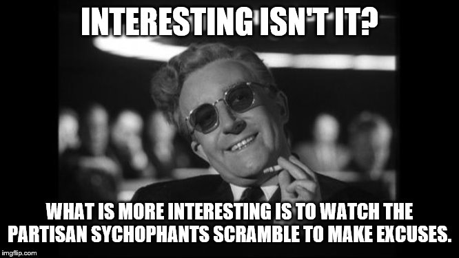 dr strangelove | INTERESTING ISN'T IT? WHAT IS MORE INTERESTING IS TO WATCH THE PARTISAN SYCHOPHANTS SCRAMBLE TO MAKE EXCUSES. | image tagged in dr strangelove | made w/ Imgflip meme maker