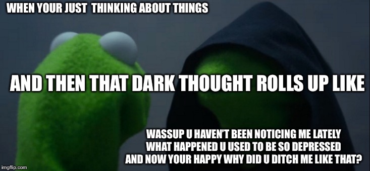 Evil Kermit Meme | WHEN YOUR JUST  THINKING ABOUT THINGS; AND THEN THAT DARK THOUGHT ROLLS UP LIKE; WASSUP U HAVEN’T BEEN NOTICING ME LATELY WHAT HAPPENED U USED TO BE SO DEPRESSED AND NOW YOUR HAPPY WHY DID U DITCH ME LIKE THAT? | image tagged in memes,evil kermit | made w/ Imgflip meme maker