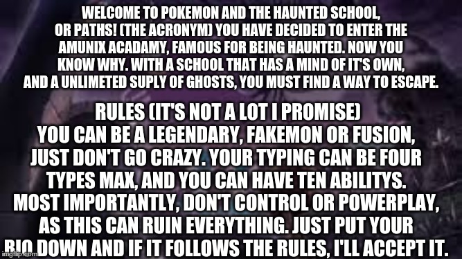 Pokemon and the haunted school (or PATHS) | WELCOME TO POKEMON AND THE HAUNTED SCHOOL, OR PATHS! (THE ACRONYM) YOU HAVE DECIDED TO ENTER THE AMUNIX ACADAMY, FAMOUS FOR BEING HAUNTED. NOW YOU KNOW WHY. WITH A SCHOOL THAT HAS A MIND OF IT'S OWN, AND A UNLIMETED SUPLY OF GHOSTS, YOU MUST FIND A WAY TO ESCAPE. RULES (IT'S NOT A LOT I PROMISE) YOU CAN BE A LEGENDARY, FAKEMON OR FUSION, JUST DON'T GO CRAZY. YOUR TYPING CAN BE FOUR TYPES MAX, AND YOU CAN HAVE TEN ABILITYS. MOST IMPORTANTLY, DON'T CONTROL OR POWERPLAY, AS THIS CAN RUIN EVERYTHING. JUST PUT YOUR BIO DOWN AND IF IT FOLLOWS THE RULES, I'LL ACCEPT IT. | image tagged in horror,haunted,pokemon,roleplaying | made w/ Imgflip meme maker