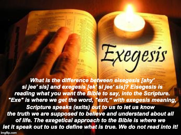 Exegesis | What is the difference between eisegesis [ahy’ si jee’ sis] and exegesis [ek’ si jee’ sis]? Eisegesis is reading what you want the Bible to say, into the Scripture. "Exe" is where we get the word, "exit,” with exegesis meaning, Scripture speaks (exits) out to us to let us know the truth we are supposed to believe and understand about all of life. The exegetical approach to the Bible is where we let it speak out to us to define what is true. We do not read into it! | image tagged in the bible | made w/ Imgflip meme maker