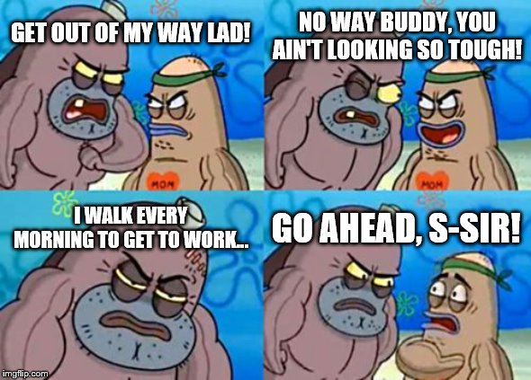 How Tough Are You Meme | NO WAY BUDDY, YOU AIN'T LOOKING SO TOUGH! GET OUT OF MY WAY LAD! I WALK EVERY MORNING TO GET TO WORK... GO AHEAD, S-SIR! | image tagged in memes,how tough are you | made w/ Imgflip meme maker