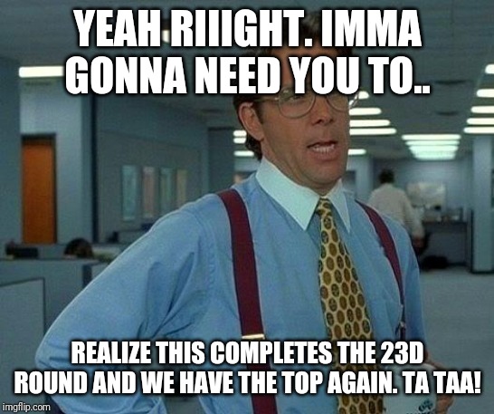 That Would Be Great Meme | YEAH RIIIGHT. IMMA GONNA NEED YOU TO.. REALIZE THIS COMPLETES THE 23D ROUND AND WE HAVE THE TOP AGAIN. TA TAA! | image tagged in memes,that would be great | made w/ Imgflip meme maker