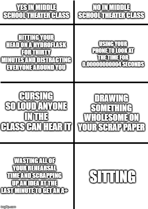 Comparison Chart | YES IN MIDDLE SCHOOL THEATER CLASS; NO IN MIDDLE SCHOOL THEATER CLASS; HITTING YOUR HEAD ON A HYDROFLASK FOR THIRTY MINUTES AND DISTRACTING EVERYONE AROUND YOU; USING YOUR PHONE TO LOOK AT THE TIME FOR 0.00000000004 SECONDS; CURSING SO LOUD ANYONE IN THE CLASS CAN HEAR IT; DRAWING SOMETHING WHOLESOME ON YOUR SCRAP PAPER; WASTING ALL OF YOUR REHEARSAL TIME AND SCRAPPING UP AN IDEA AT THE LAST MINUTE TO GET AN A+; SITTING | image tagged in comparison chart | made w/ Imgflip meme maker