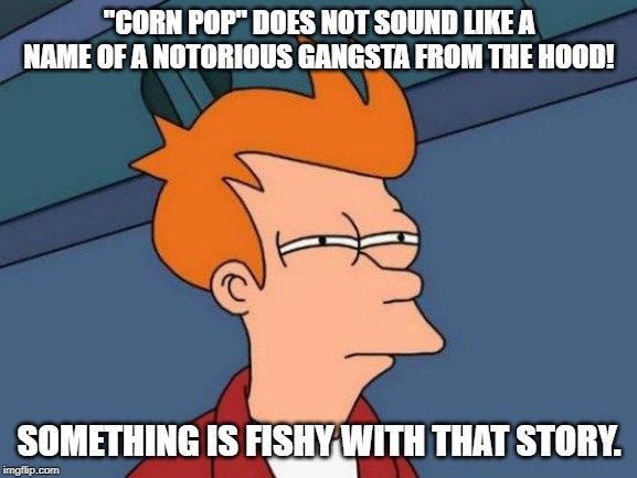 Corn Pop story | "CORN POP" DOES NOT SOUND LIKE A NAME OF A NOTORIOUS GANGSTA FROM THE HOOD! SOMETHING IS FISHY WITH THAT STORY. | image tagged in memes,futurama fry | made w/ Imgflip meme maker