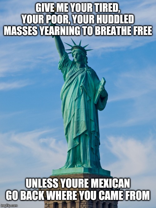 statue of liberty | GIVE ME YOUR TIRED, YOUR POOR, YOUR HUDDLED MASSES YEARNING TO BREATHE FREE UNLESS YOURE MEXICAN GO BACK WHERE YOU CAME FROM | image tagged in statue of liberty | made w/ Imgflip meme maker