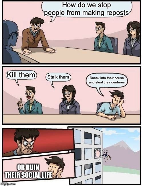 Boardroom Meeting Suggestion | How do we stop people from making reposts; Kill them; Stalk them; Sneak into their house and steal their dentures; OR RUIN THEIR SOCIAL LIFE | image tagged in memes,boardroom meeting suggestion | made w/ Imgflip meme maker