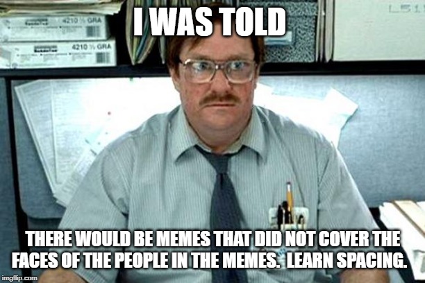 I Believe You Have My Stapler | I WAS TOLD THERE WOULD BE MEMES THAT DID NOT COVER THE FACES OF THE PEOPLE IN THE MEMES.  LEARN SPACING. | image tagged in i believe you have my stapler | made w/ Imgflip meme maker