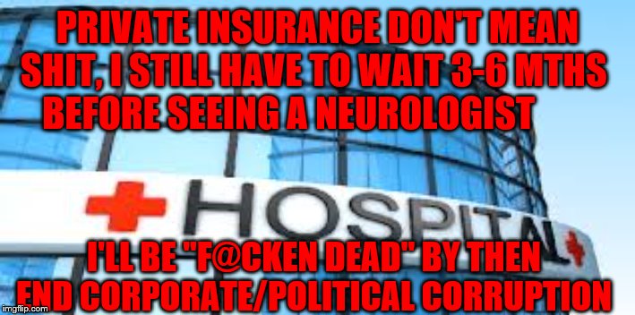 hospital | PRIVATE INSURANCE DON'T MEAN SHIT, I STILL HAVE TO WAIT 3-6 MTHS    BEFORE SEEING A NEUROLOGIST; I'LL BE "F@CKEN DEAD" BY THEN END CORPORATE/POLITICAL CORRUPTION | image tagged in hospital | made w/ Imgflip meme maker