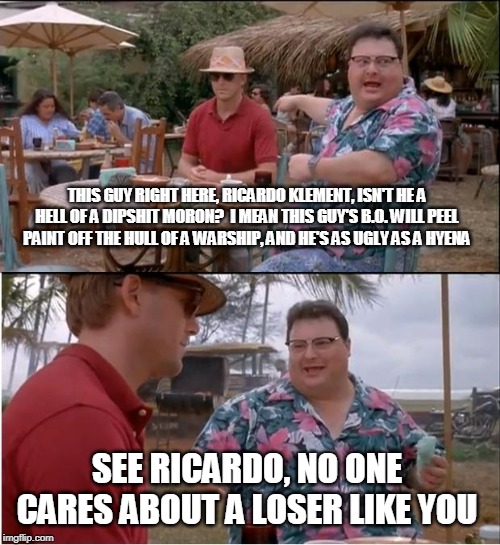 Roast Ricardo Week Is Upon Us - Ricardo Is Such a Dbag! | THIS GUY RIGHT HERE, RICARDO KLEMENT, ISN'T HE A HELL OF A DIPSHIT MORON?  I MEAN THIS GUY'S B.O. WILL PEEL PAINT OFF THE HULL OF A WARSHIP, AND HE'S AS UGLY AS A HYENA; SEE RICARDO, NO ONE CARES ABOUT A LOSER LIKE YOU | image tagged in memes,see nobody cares,roast ricardo week | made w/ Imgflip meme maker