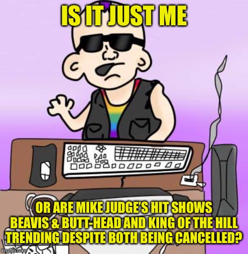 is it just me or... | IS IT JUST ME; OR ARE MIKE JUDGE’S HIT SHOWS BEAVIS & BUTT-HEAD AND KING OF THE HILL TRENDING DESPITE BOTH BEING CANCELLED? | image tagged in is it just me or | made w/ Imgflip meme maker