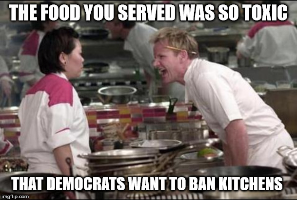 Angry Chef Gordon Ramsay | THE FOOD YOU SERVED WAS SO TOXIC; THAT DEMOCRATS WANT TO BAN KITCHENS | image tagged in memes,angry chef gordon ramsay | made w/ Imgflip meme maker