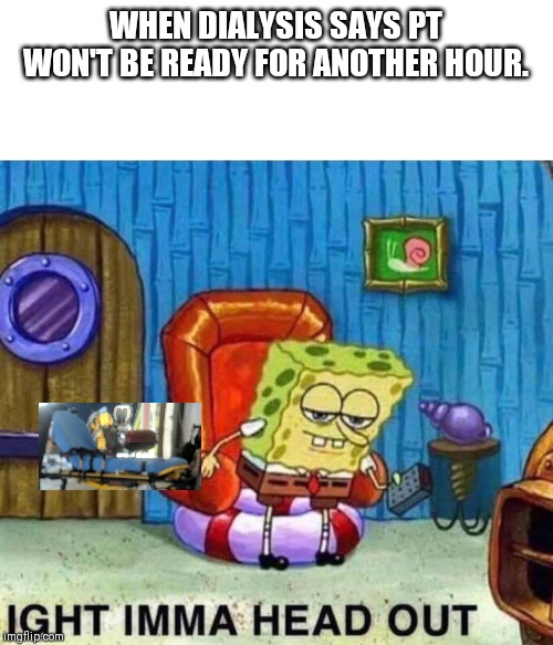 Spongebob Ight Imma Head Out | WHEN DIALYSIS SAYS PT WON'T BE READY FOR ANOTHER HOUR. | image tagged in spongebob ight imma head out | made w/ Imgflip meme maker