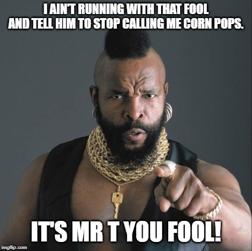 mrT | I AIN'T RUNNING WITH THAT FOOL AND TELL HIM TO STOP CALLING ME CORN POPS. IT'S MR T YOU FOOL! | image tagged in mrt | made w/ Imgflip meme maker