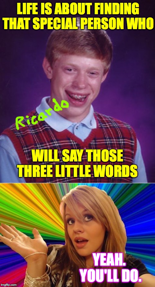 Roast Ricardo week, September 16th - 22nd  ( : | LIFE IS ABOUT FINDING THAT SPECIAL PERSON WHO; WILL SAY THOSE THREE LITTLE WORDS; YEAH.  YOU'LL DO. | image tagged in memes,bad luck brian,dumb blonde,roast ricardo week | made w/ Imgflip meme maker