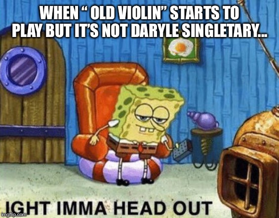 ight imma head out spongebob | WHEN “ OLD VIOLIN” STARTS TO PLAY BUT IT’S NOT DARYLE SINGLETARY... | image tagged in ight imma head out spongebob | made w/ Imgflip meme maker