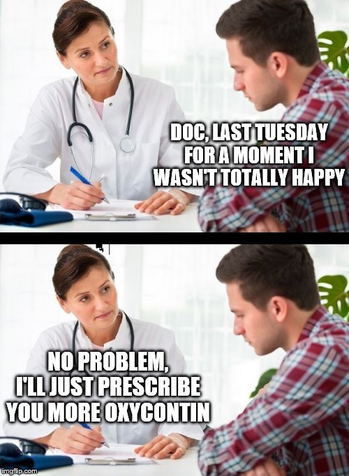 doctor and patient | DOC, LAST TUESDAY FOR A MOMENT I WASN'T TOTALLY HAPPY; NO PROBLEM, I'LL JUST PRESCRIBE YOU MORE OXYCONTIN | image tagged in doctor and patient | made w/ Imgflip meme maker