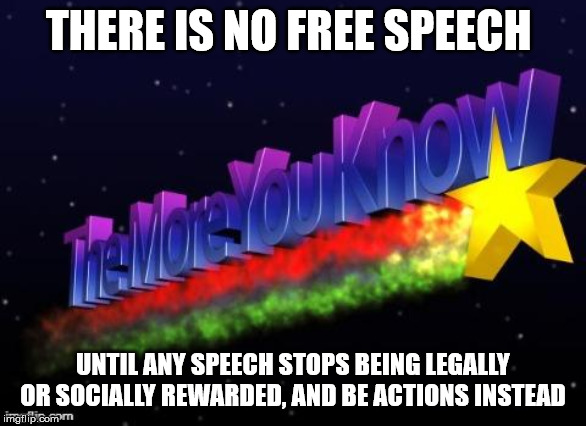 the more you know | THERE IS NO FREE SPEECH; UNTIL ANY SPEECH STOPS BEING LEGALLY OR SOCIALLY REWARDED, AND BE ACTIONS INSTEAD | image tagged in the more you know | made w/ Imgflip meme maker