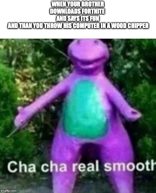 Cha Cha Real Smooth | WHEN YOUR BROTHER DOWNLOADS FORTNITE 
AND SAYS ITS FUN
 AND THAN YOU THROW HIS COMPUTER IN A WOOD CHIPPER | image tagged in cha cha real smooth | made w/ Imgflip meme maker