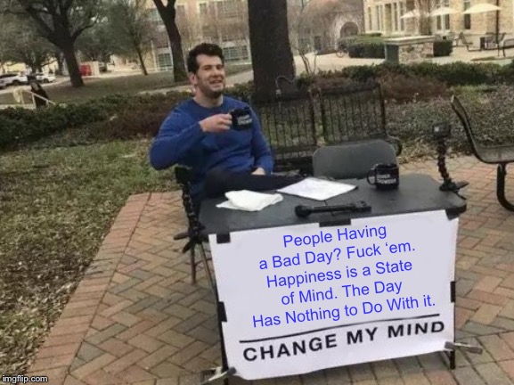 Change My Mind Meme | People Having a Bad Day? F**k ‘em. Happiness is a State of Mind. The Day Has Nothing to Do With it. | image tagged in memes,change my mind | made w/ Imgflip meme maker