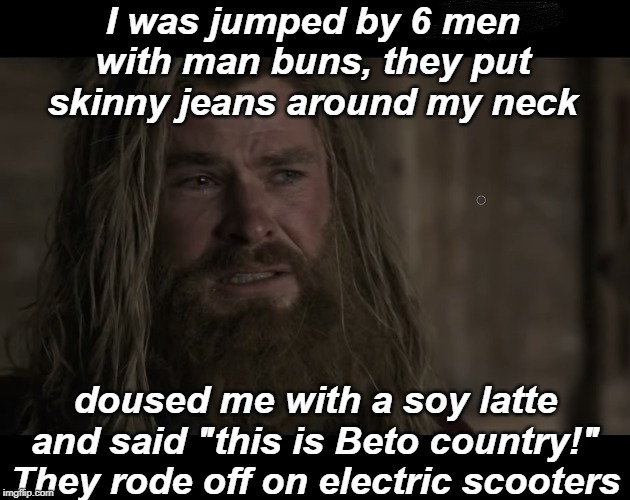 I was jumped by 6 men with man buns, they put skinny jeans around my neck; doused me with a soy latte and said "this is Beto country!" They rode off on electric scooters | image tagged in thor endgame,fat thor,hipsters,jussie smollett | made w/ Imgflip meme maker