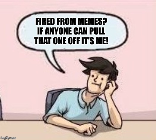 Boardroom Suggestion Guy | FIRED FROM MEMES? IF ANYONE CAN PULL THAT ONE OFF IT’S ME! | image tagged in boardroom suggestion guy | made w/ Imgflip meme maker