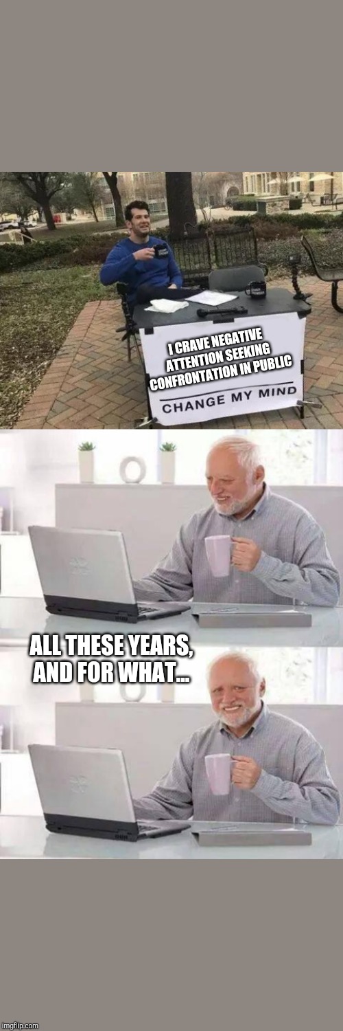 I CRAVE NEGATIVE ATTENTION SEEKING CONFRONTATION IN PUBLIC; ALL THESE YEARS, AND FOR WHAT... | image tagged in memes,hide the pain harold,change my mind | made w/ Imgflip meme maker
